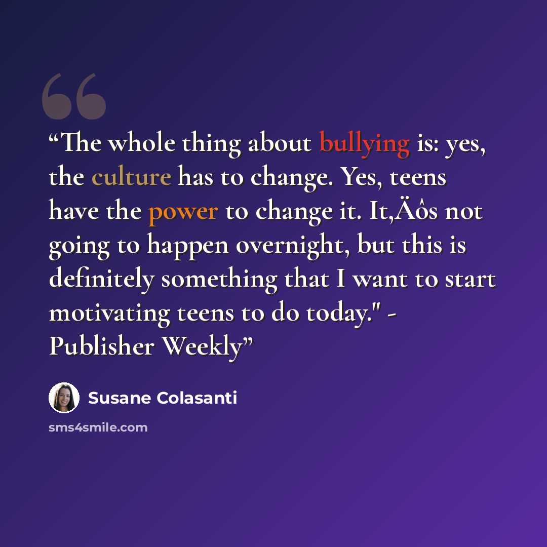 “The whole thing about bullying is: yes, the culture has to change. Yes, teens have the power to change it. It‚Äôs not going to happen overnight, but this is definitely something that I want to start motivating teens to do today." - Publisher Weekly” quote by Susane Colasanti
