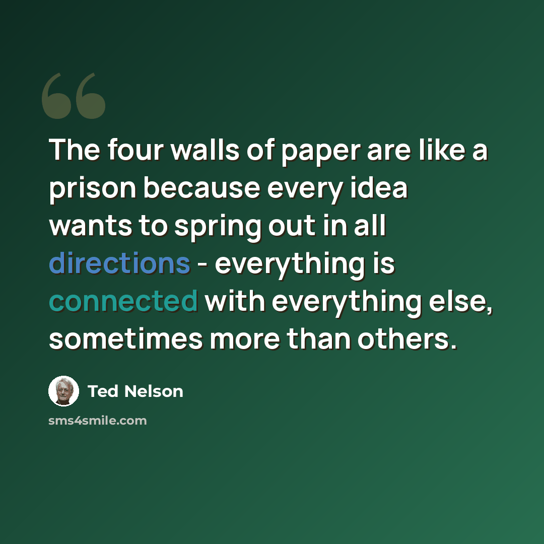 “The four walls of paper are like a prison because every idea wants to spring out in all directions - everything is connected with everything else, sometimes more than others.” quote by Ted Nelson