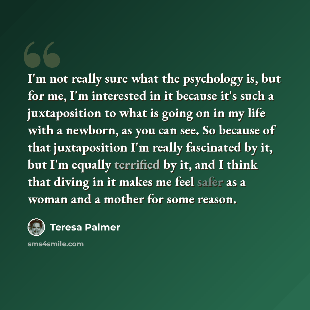 “I'm not really sure what the psychology is, but for me, I'm interested in it because it's such a juxtaposition to what is going on in my life with a newborn, as you can see. So because of that juxtaposition I'm really fascinated by it, but I'm equally terrified by it, and I think that diving in it…” quote by Teresa Palmer