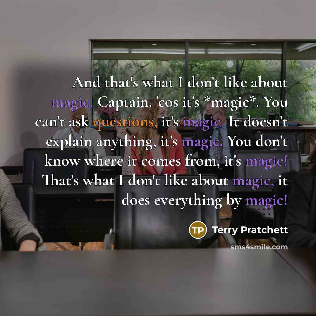 “And that's what I don't like about magic, Captain. 'cos it's *magic*. You can't ask questions, it's magic. It doesn't explain anything, it's magic. You don't know where it comes from, it's magic! That's what I don't like about magic, it does everything by magic!” quote by Terry Pratchett