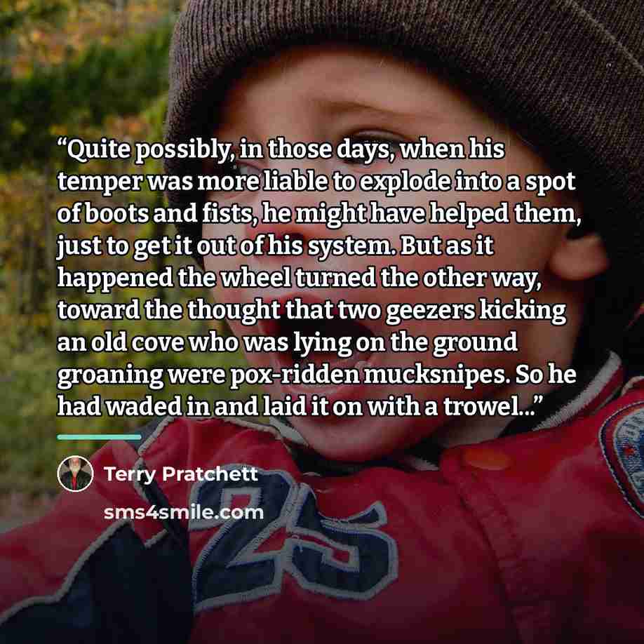 “Quite possibly, in those days, when his temper was more liable to explode into a spot of boots and fists, he might have helped them, just to get it out of his system. But as it happened the wheel turned the other way, toward the thought that two geezers kicking an old cove who was lying on the…” quote by Terry Pratchett