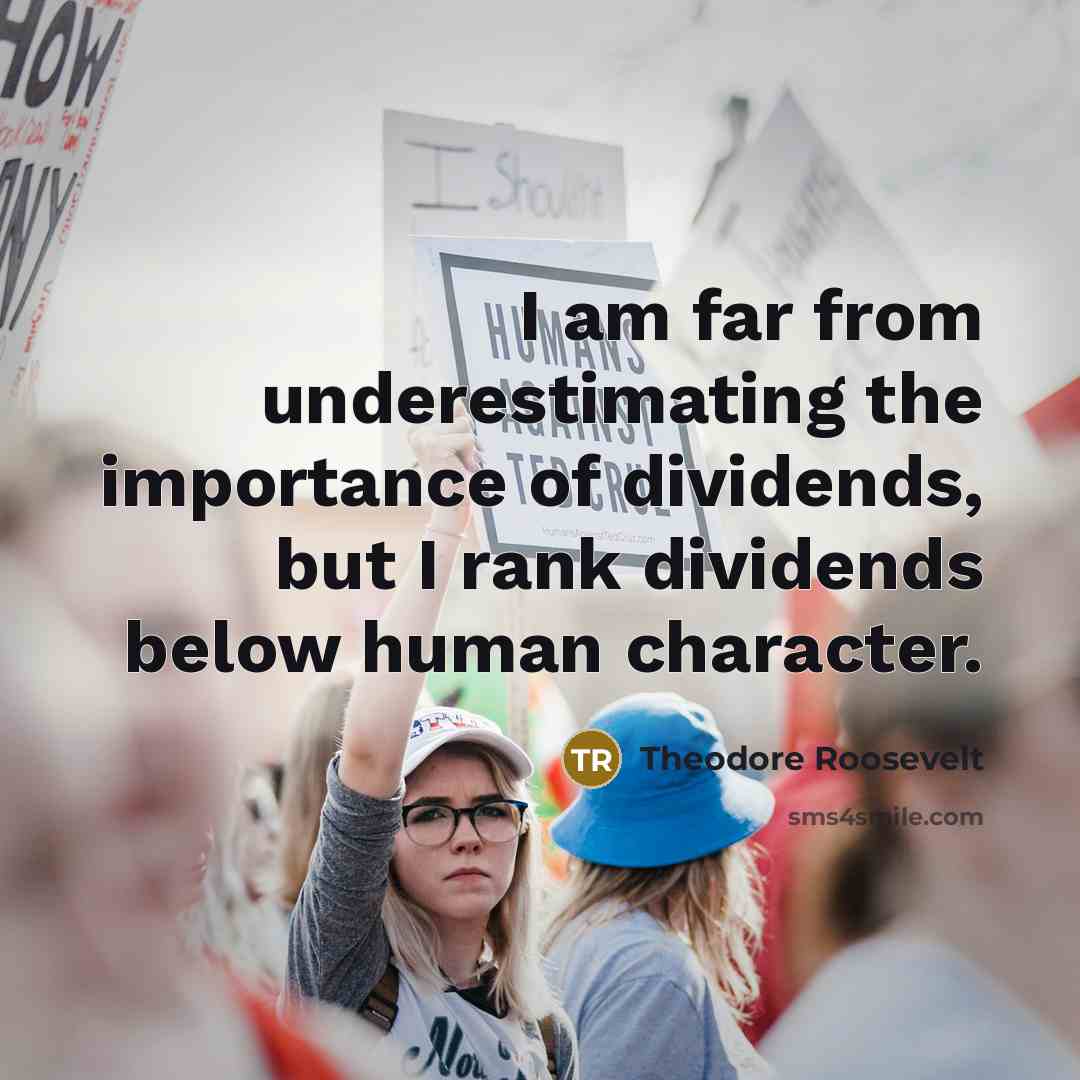 “I am far from underestimating the importance of dividends, but I rank dividends below human character.” quote by Theodore Roosevelt