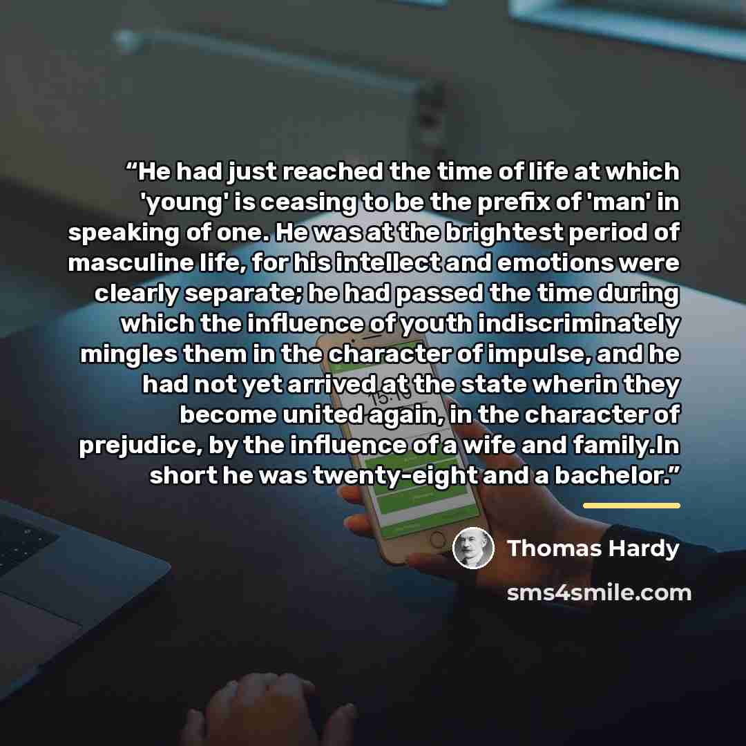 “He had just reached the time of life at which 'young' is ceasing to be the prefix of 'man' in speaking of one. He was at the brightest period of masculine life, for his intellect and emotions were clearly separate; he had passed the time during which the influence of youth indiscriminately mingles…” quote by Thomas Hardy