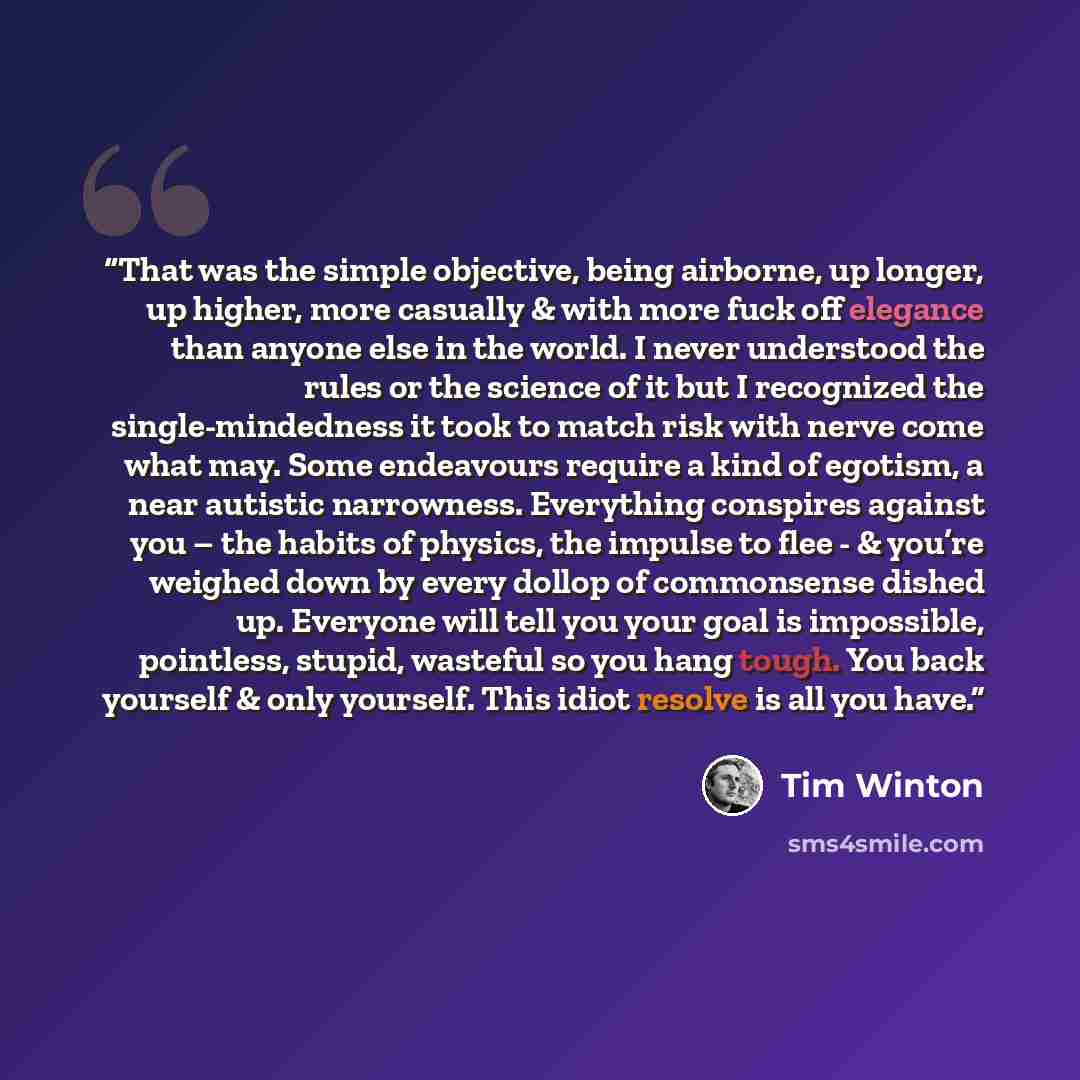 “That was the simple objective, being airborne, up longer, up higher, more casually & with more fuck off elegance than anyone else in the world. I never understood the rules or the science of it but I recognized the single-mindedness it took to match risk with nerve come what may. Some endeavours…” quote by Tim Winton