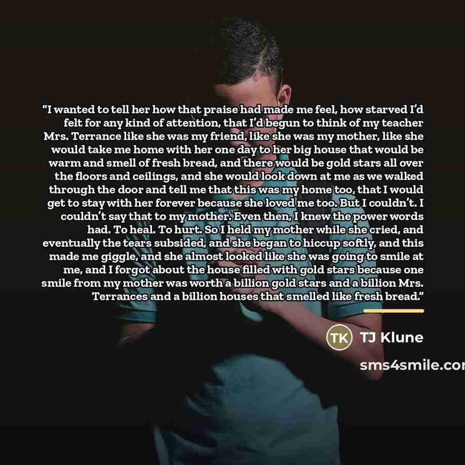 “I wanted to tell her how that praise had made me feel, how starved I’d felt for any kind of attention, that I’d begun to think of my teacher Mrs. Terrance like she was my friend, like she was my mother, like she would take me home with her one day to her big house that would be warm and smell of…” quote by TJ Klune