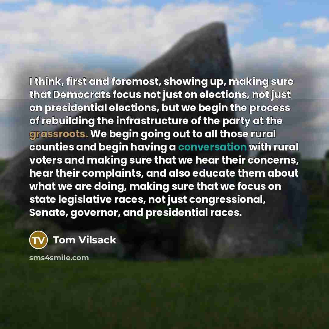 “I think, first and foremost, showing up, making sure that Democrats focus not just on elections, not just on presidential elections, but we begin the process of rebuilding the infrastructure of the party at the grassroots. We begin going out to all those rural counties and begin having a…” quote by Tom Vilsack