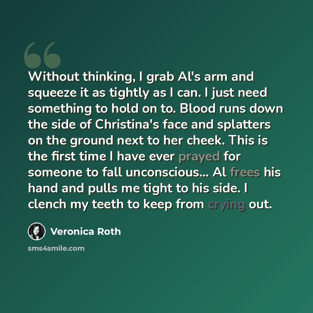 “Without thinking, I grab Al's arm and squeeze it as tightly as I can. I just need something to hold on to. Blood runs down the side of Christina's face and splatters on the ground next to her cheek. This is the first time I have ever prayed for someone to fall unconscious… Al frees his hand and…” quote by Veronica Roth