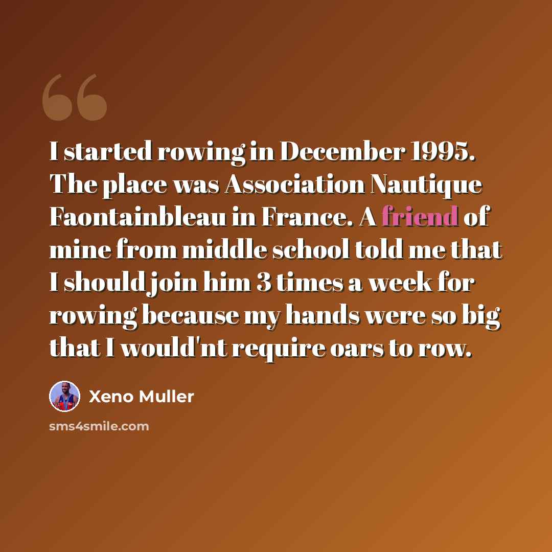 “I started rowing in December 1995. The place was Association Nautique Faontainbleau in France. A friend of mine from middle school told me that I should join him 3 times a week for rowing because my hands were so big that I would'nt require oars to row.” quote by Xeno Muller