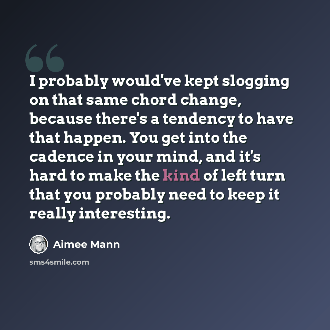 “I probably would've kept slogging on that same chord change, because there's a tendency to have that happen. You get into the cadence in your mind, and it's hard to make the kind of left turn that you probably need to keep it really interesting.” quote by Aimee Mann