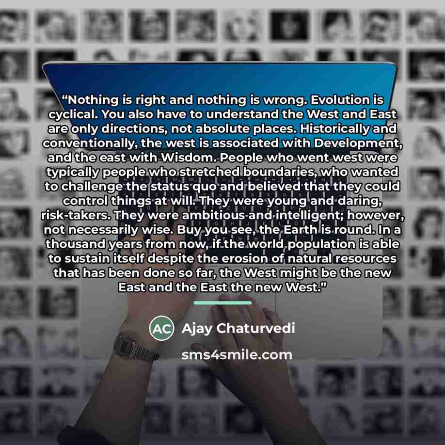 “Nothing is right and nothing is wrong. Evolution is cyclical. You also have to understand the West and East are only directions, not absolute places. Historically and conventionally, the west is associated with Development, and the east with Wisdom. People who went west were typically people who…” quote by Ajay Chaturvedi