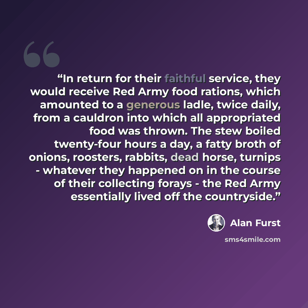 “In return for their faithful service, they would receive Red Army food rations, which amounted to a generous ladle, twice daily, from a cauldron into which all appropriated food was thrown. The stew boiled twenty-four hours a day, a fatty broth of onions, roosters, rabbits, dead horse, turnips…” quote by Alan Furst
