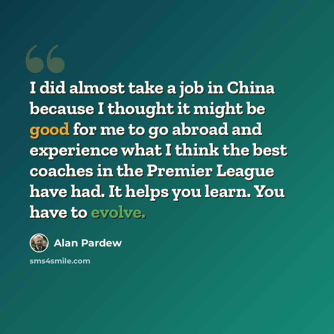 “I did almost take a job in China because I thought it might be good for me to go abroad and experience what I think the best coaches in the Premier League have had. It helps you learn. You have to evolve.” quote by Alan Pardew