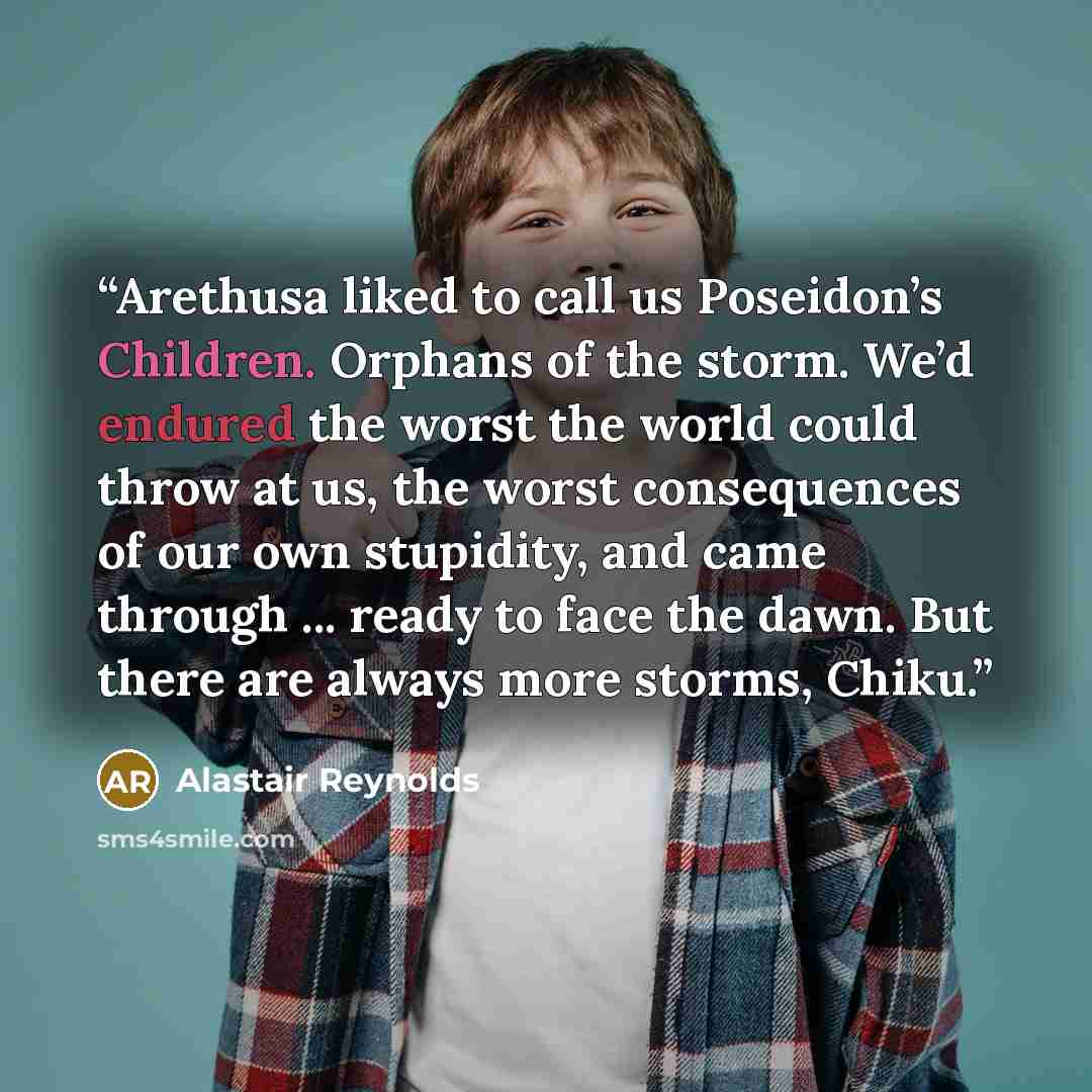 “Arethusa liked to call us Poseidon’s Children. Orphans of the storm. We’d endured the worst the world could throw at us, the worst consequences of our own stupidity, and came through ... ready to face the dawn. But there are always more storms, Chiku.” quote by Alastair Reynolds