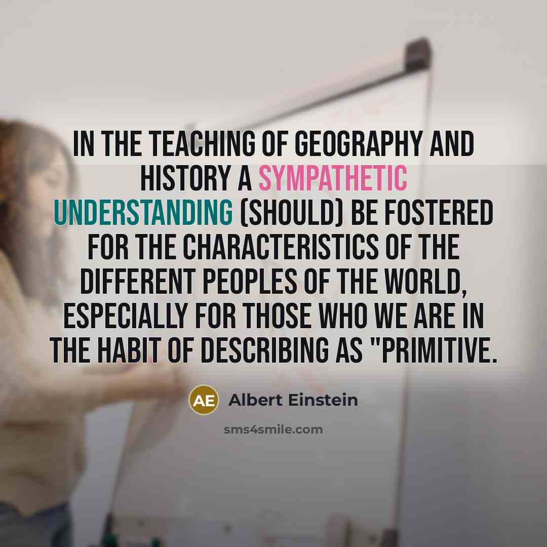 “In the teaching of geography and history a sympathetic understanding (should) be fostered for the characteristics of the different peoples of the world, especially for those who we are in the habit of describing as "primitive.” quote by Albert Einstein