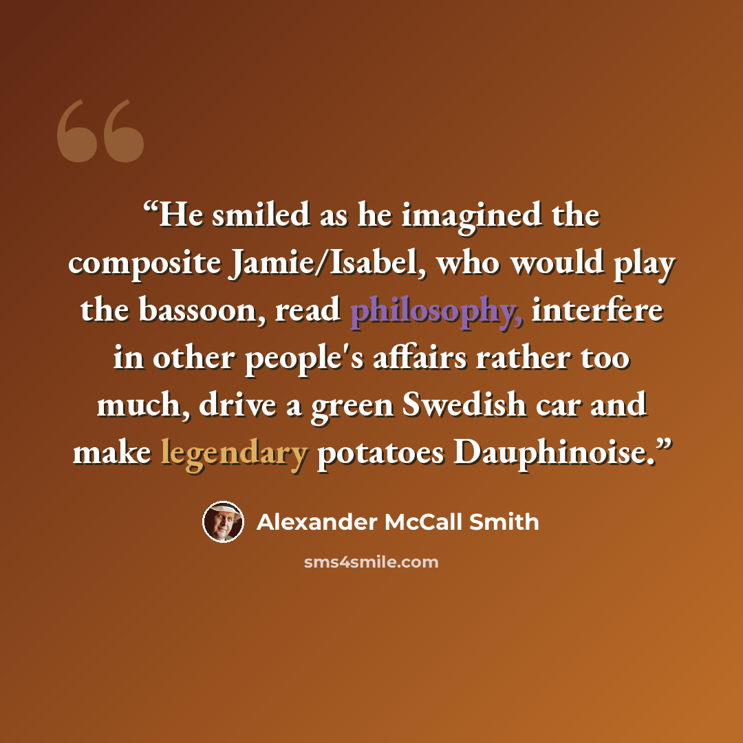 “He smiled as he imagined the composite Jamie/Isabel, who would play the bassoon, read philosophy, interfere in other people's affairs rather too much, drive a green Swedish car and make legendary potatoes Dauphinoise.” quote by Alexander McCall Smith