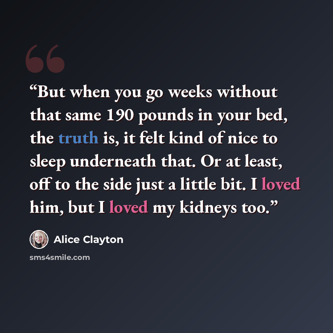 “But when you go weeks without that same 190 pounds in your bed, the truth is, it felt kind of nice to sleep underneath that. Or at least, off to the side just a little bit. I loved him, but I loved my kidneys too.” quote by Alice Clayton