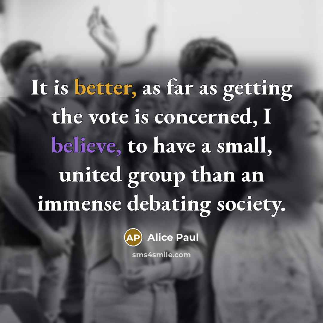 “It is better, as far as getting the vote is concerned, I believe, to have a small, united group than an immense debating society.” quote by Alice Paul
