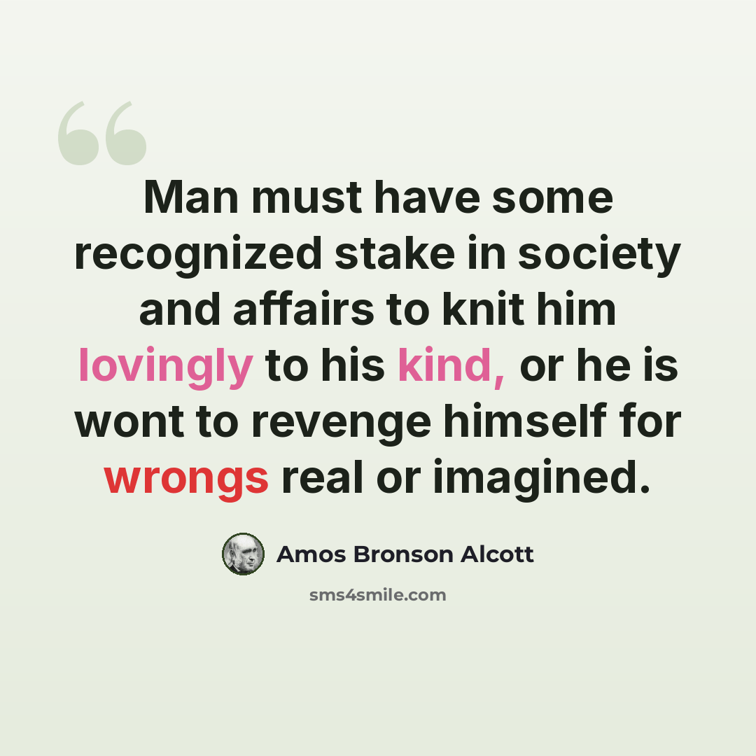 “Man must have some recognized stake in society and affairs to knit him lovingly to his kind, or he is wont to revenge himself for wrongs real or imagined.” quote by Amos Bronson Alcott