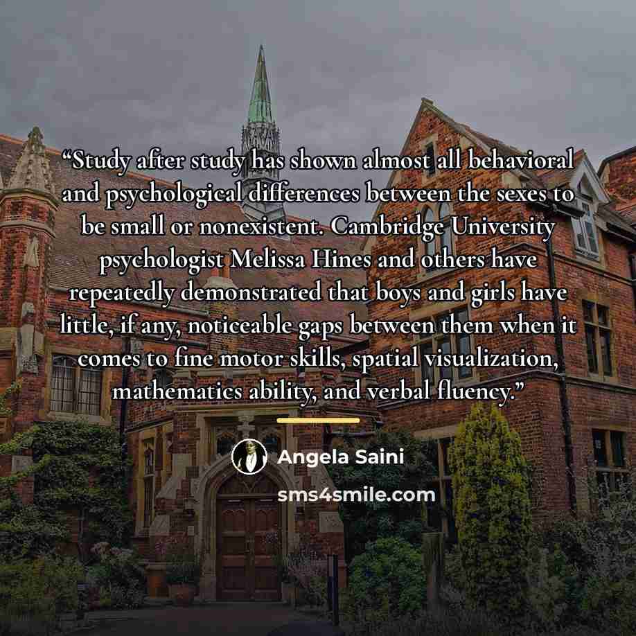 “Study after study has shown almost all behavioral and psychological differences between the sexes to be small or nonexistent. Cambridge University psychologist Melissa Hines and others have repeatedly demonstrated that boys and girls have little, if any, noticeable gaps between them when it comes…” quote by Angela Saini