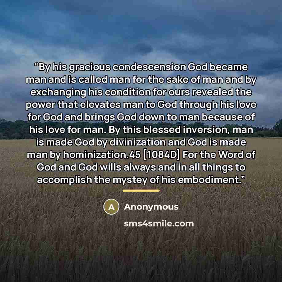 “By his gracious condescension God became man and is called man for the sake of man and by exchanging his condition for ours revealed the power that elevates man to God through his love for God and brings God down to man because of his love for man. By this blessed inversion, man is made God by…” quote by Anonymous