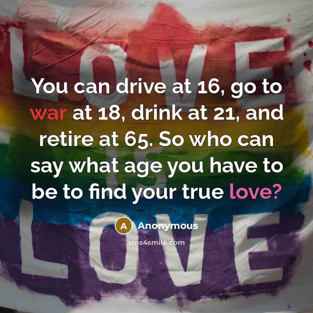 “You can drive at 16, go to war at 18, drink at 21, and retire at 65. So who can say what age you have to be to find your true love?” quote by Anonymous