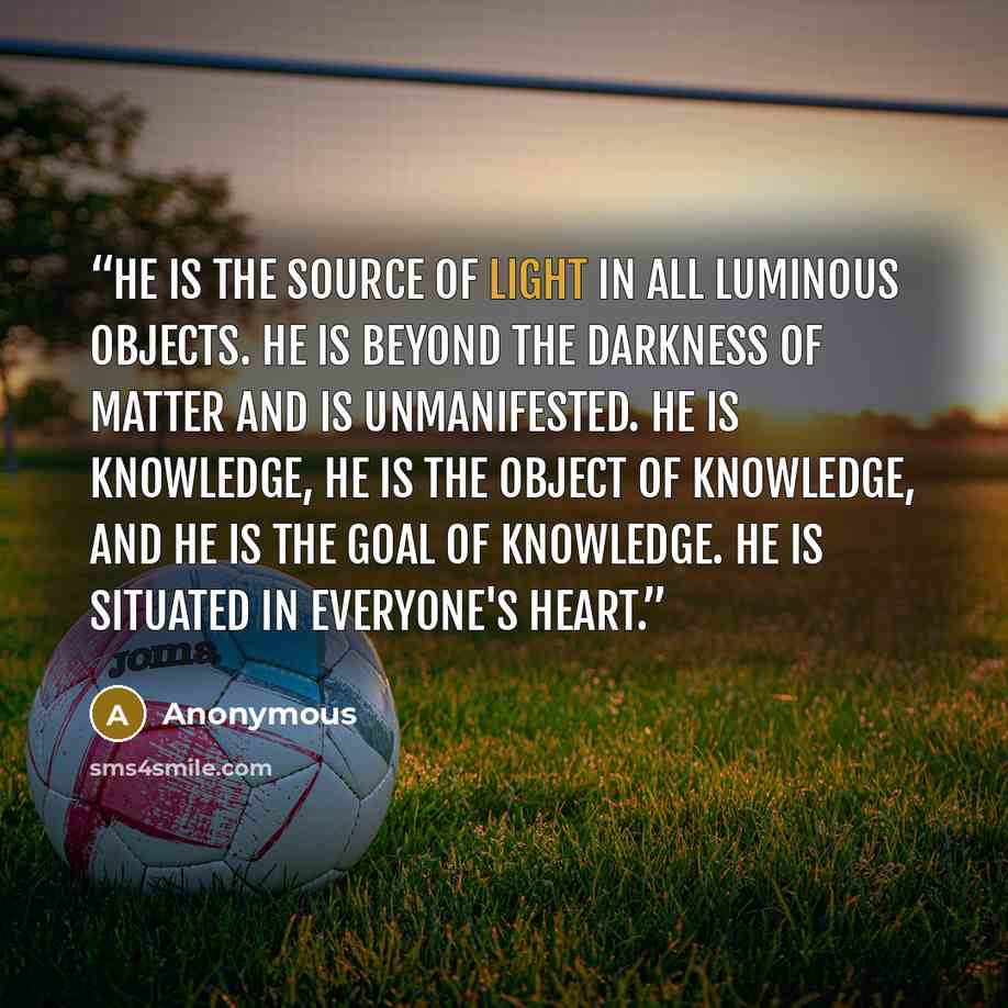 “He is the source of light in all luminous objects. He is beyond the darkness of matter and is unmanifested. He is knowledge, He is the object of knowledge, and He is the goal of knowledge. He is situated in everyone's heart.” quote by Anonymous