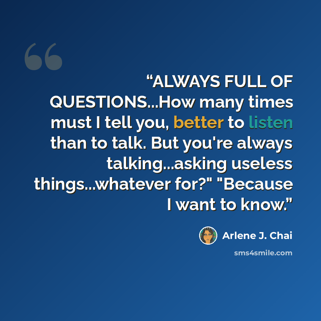 “ALWAYS FULL OF QUESTIONS...How many times must I tell you, better to listen than to talk. But you're always talking...asking useless things...whatever for?" "Because I want to know.” quote by Arlene J. Chai