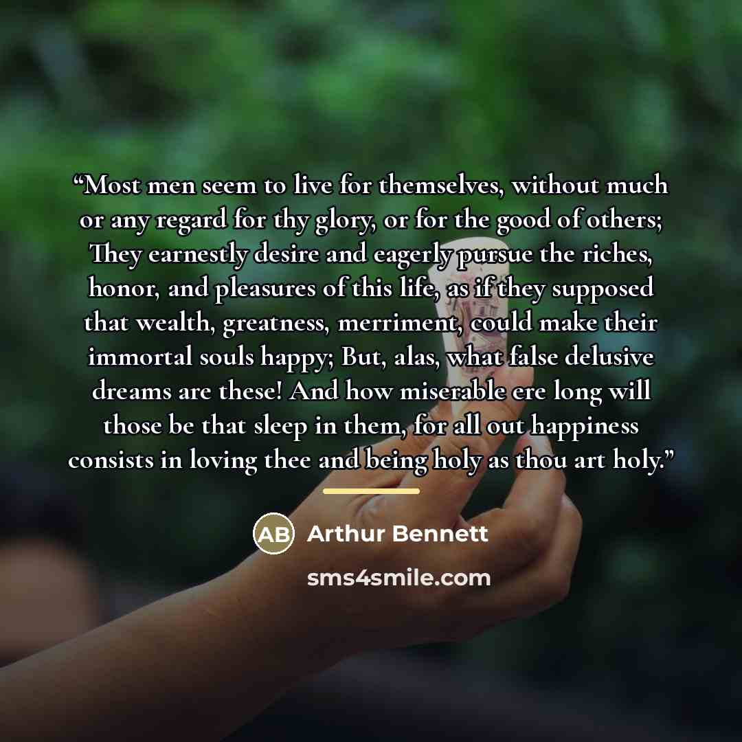 “Most men seem to live for themselves, without much or any regard for thy glory, or for the good of others; They earnestly desire and eagerly pursue the riches, honor, and pleasures of this life, as if they supposed that wealth, greatness, merriment, could make their immortal souls happy; But…” quote by Arthur Bennett