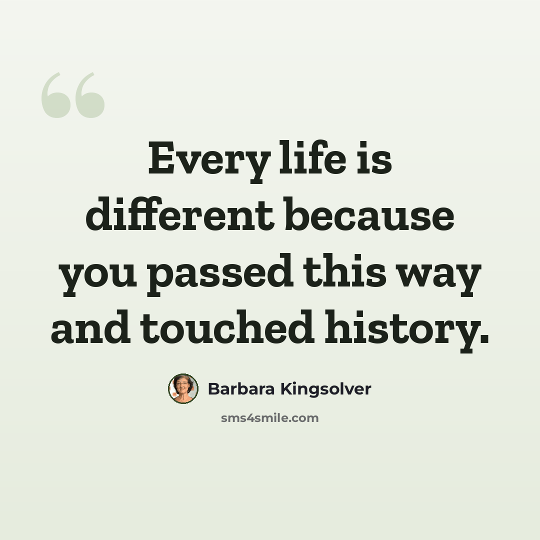 “Every life is different because you passed this way and touched history.” quote by Barbara Kingsolver
