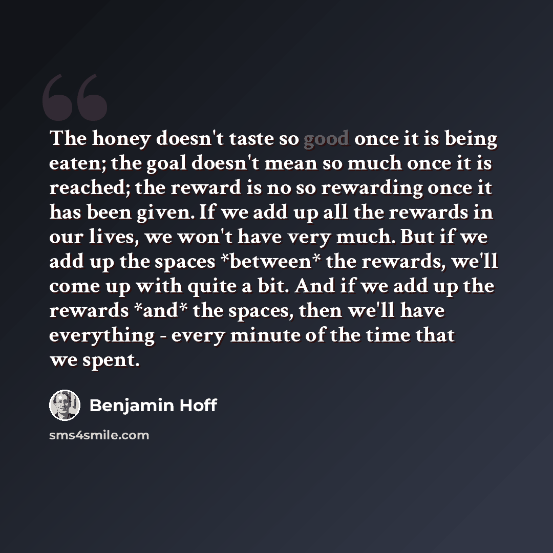 “The honey doesn't taste so good once it is being eaten; the goal doesn't mean so much once it is reached; the reward is no so rewarding once it has been given. If we add up all the rewards in our lives, we won't have very much. But if we add up the spaces *between* the rewards, we'll come up with…” quote by Benjamin Hoff