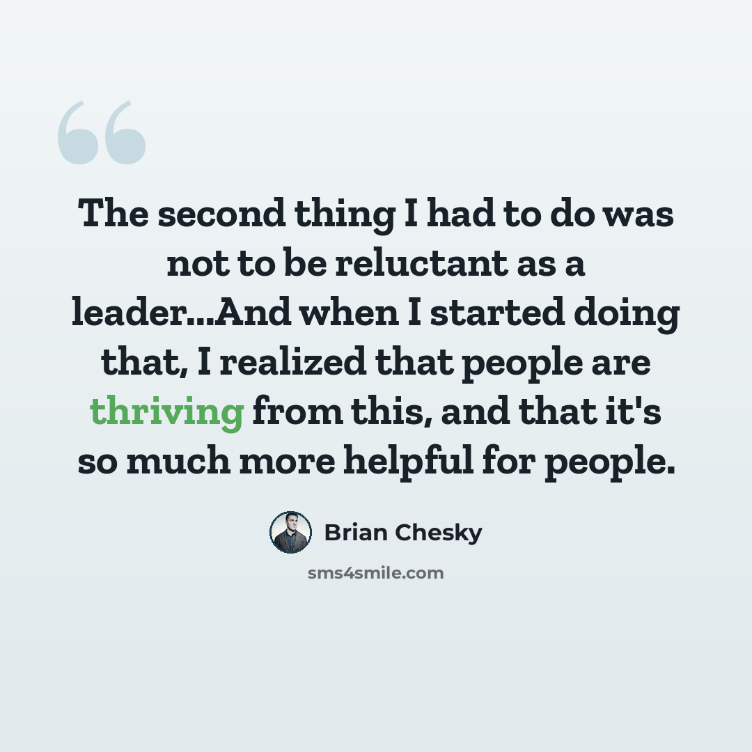 “The second thing I had to do was not to be reluctant as a leader...And when I started doing that, I realized that people are thriving from this, and that it's so much more helpful for people.” quote by Brian Chesky