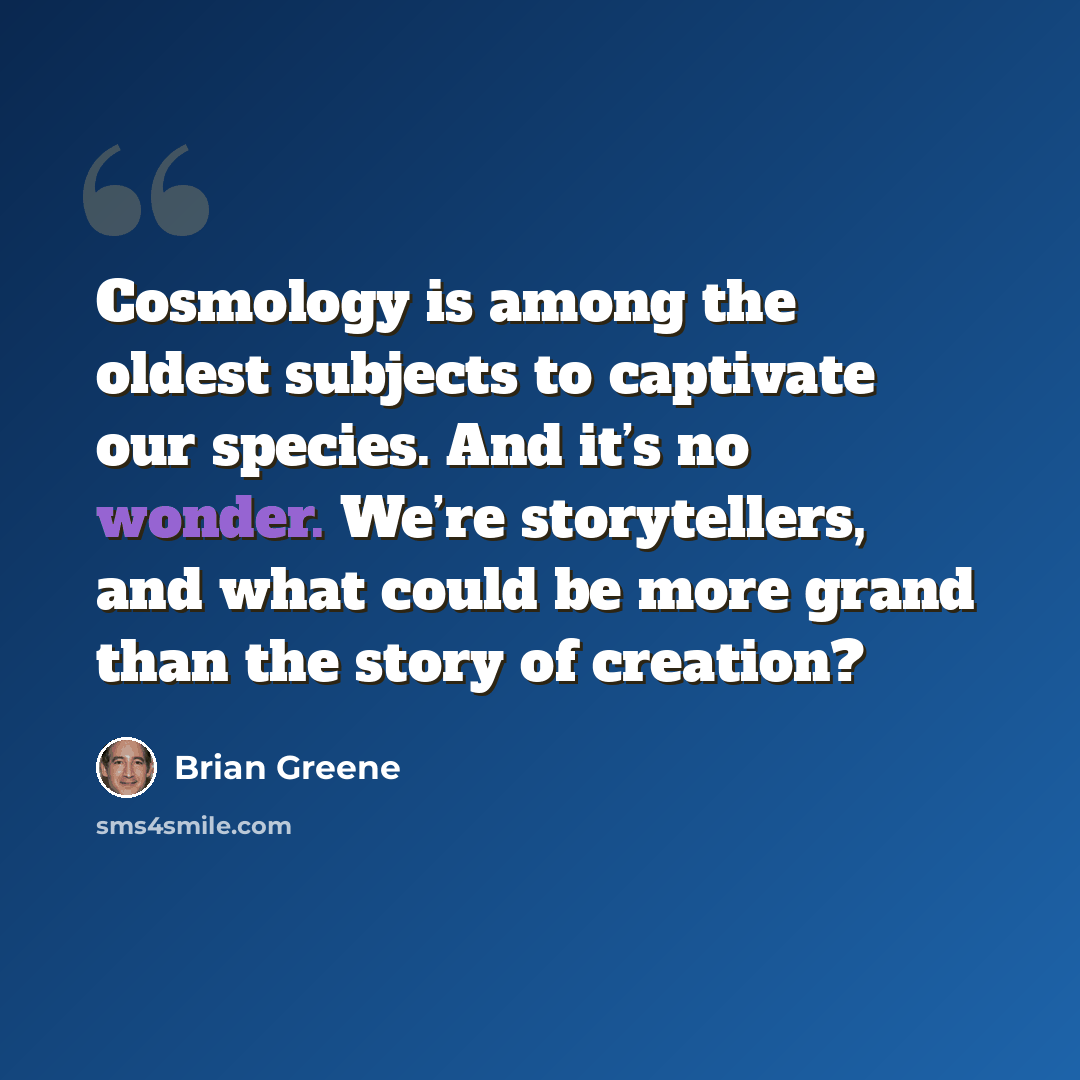 “Cosmology is among the oldest subjects to captivate our species. And it’s no wonder. We’re storytellers, and what could be more grand than the story of creation?” quote by Brian Greene