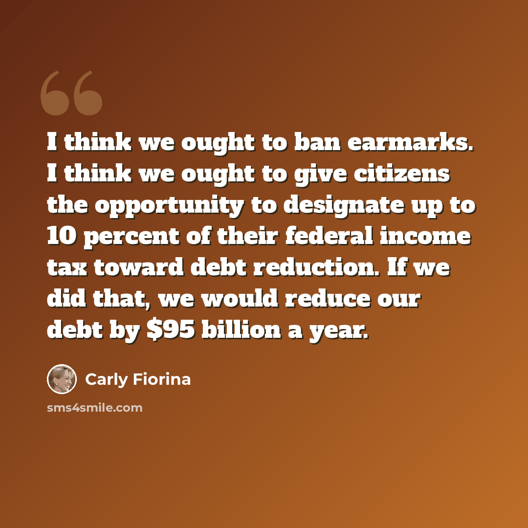 “I think we ought to ban earmarks. I think we ought to give citizens the opportunity to designate up to 10 percent of their federal income tax toward debt reduction. If we did that, we would reduce our debt by $95 billion a year.” quote by Carly Fiorina