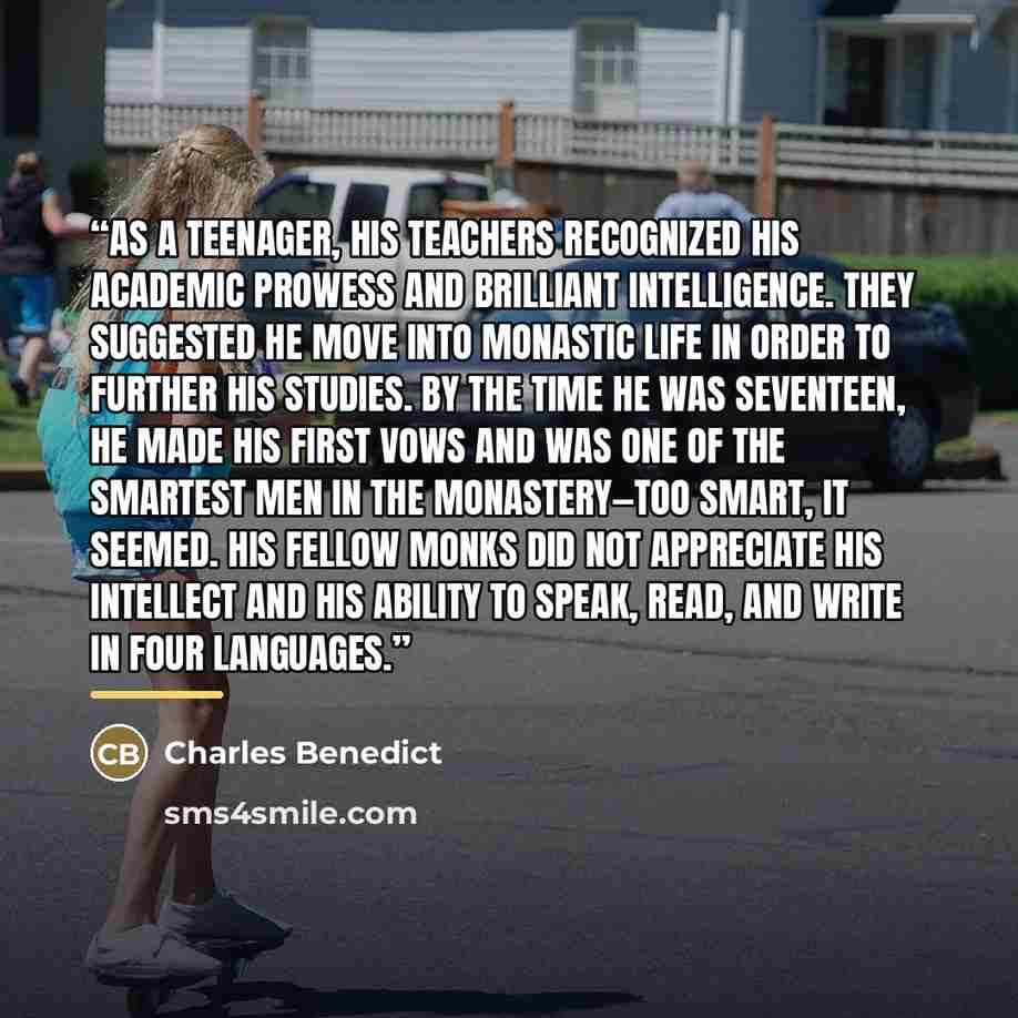 “As a teenager, his teachers recognized his academic prowess and brilliant intelligence. They suggested he move into monastic life in order to further his studies. By the time he was seventeen, he made his first vows and was one of the smartest men in the monastery—too smart, it seemed. His fellow…” quote by Charles Benedict