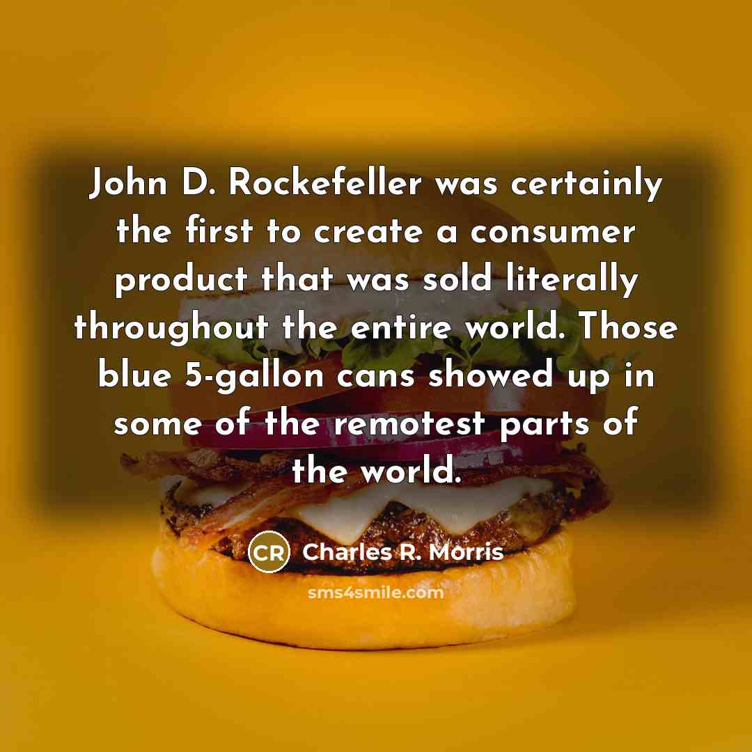 “John D. Rockefeller was certainly the first to create a consumer product that was sold literally throughout the entire world. Those blue 5-gallon cans showed up in some of the remotest parts of the world.” quote by Charles R. Morris
