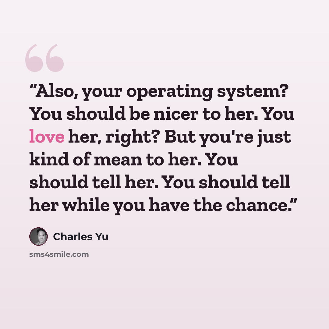 “Also, your operating system? You should be nicer to her. You love her, right? But you're just kind of mean to her. You should tell her. You should tell her while you have the chance.” quote by Charles Yu