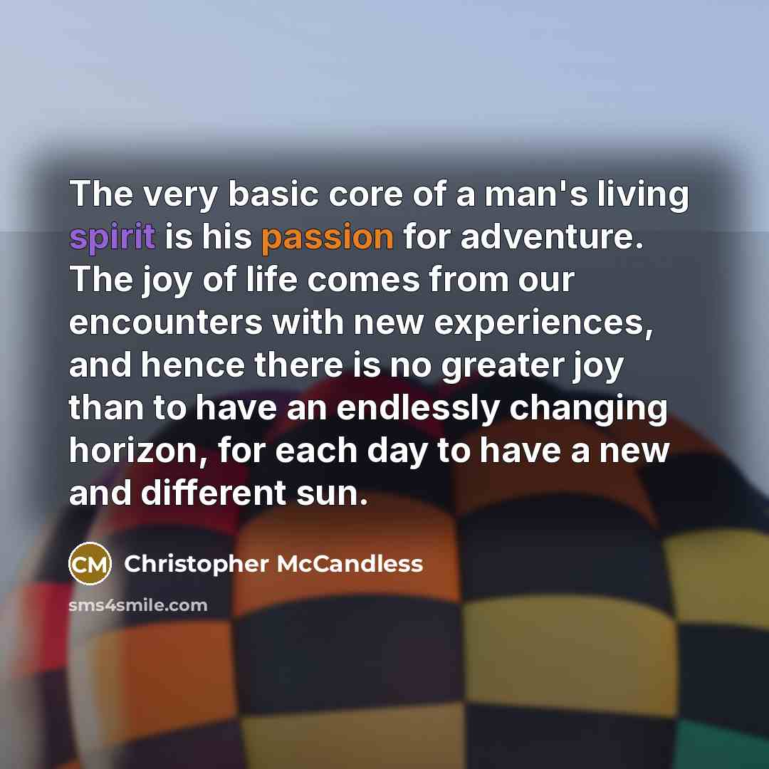 “The very basic core of a man's living spirit is his passion for adventure. The joy of life comes from our encounters with new experiences, and hence there is no greater joy than to have an endlessly changing horizon, for each day to have a new and different sun.” quote by Christopher McCandless