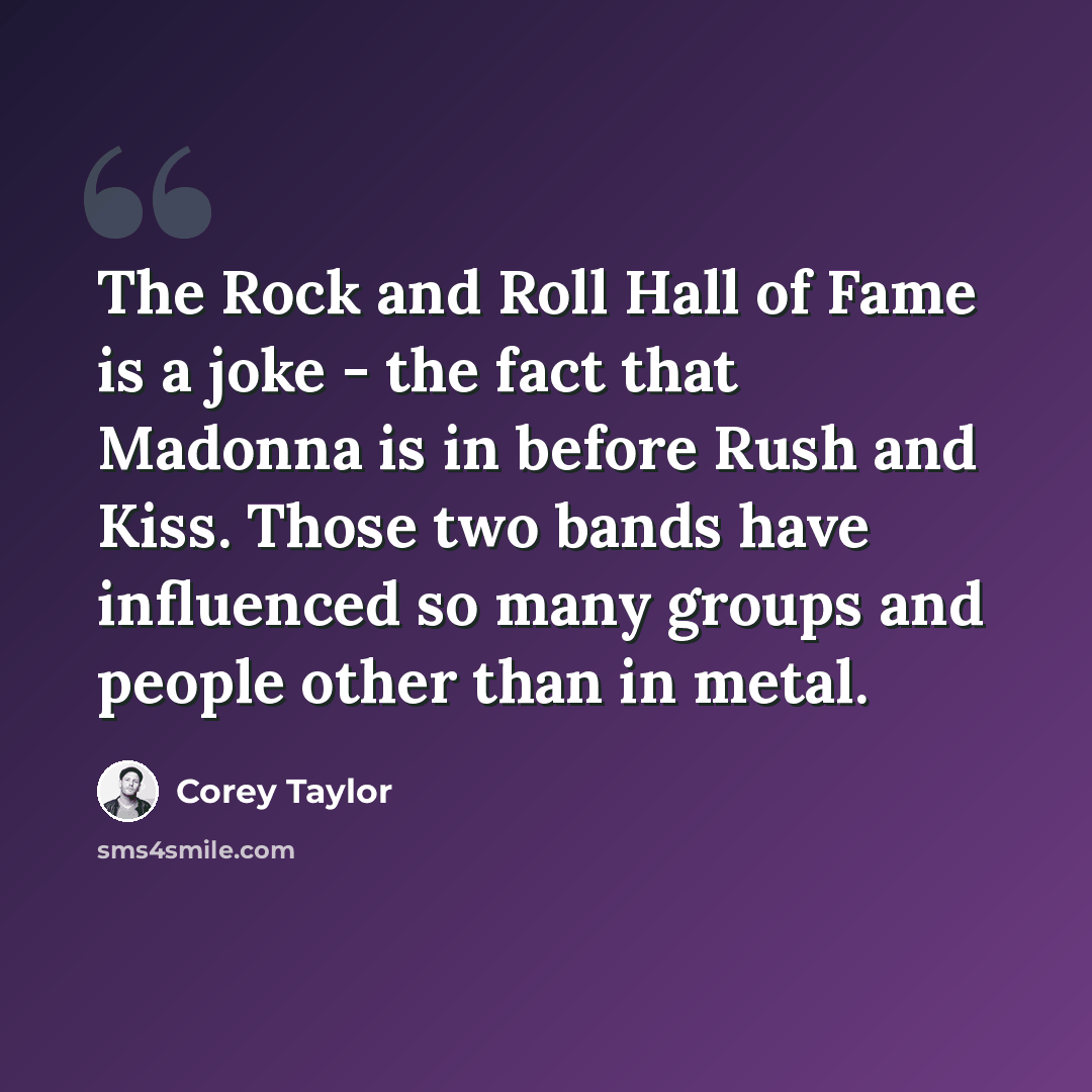 “The Rock and Roll Hall of Fame is a joke - the fact that Madonna is in before Rush and Kiss. Those two bands have influenced so many groups and people other than in metal.” quote by Corey Taylor