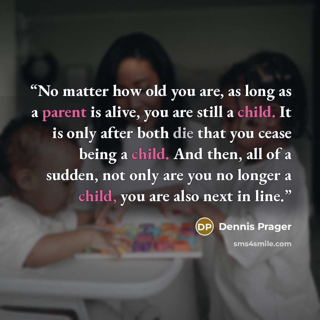 “No matter how old you are, as long as a parent is alive, you are still a child. It is only after both die that you cease being a child. And then, all of a sudden, not only are you no longer a child, you are also next in line.” quote by Dennis Prager
