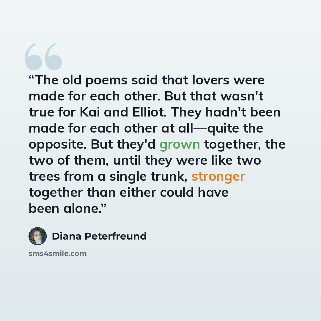 “The old poems said that lovers were made for each other. But that wasn't true for Kai and Elliot. They hadn't been made for each other at all—quite the opposite. But they'd grown together, the two of them, until they were like two trees from a single trunk, stronger together than either could have…” quote by Diana Peterfreund