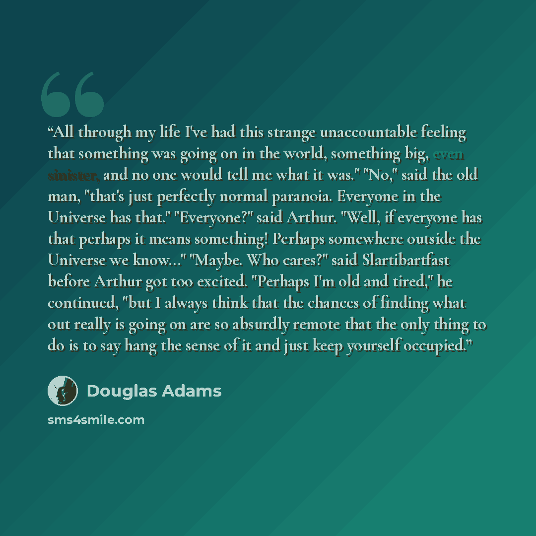 “All through my life I've had this strange unaccountable feeling that something was going on in the world, something big, even sinister, and no one would tell me what it was." "No," said the old man, "that's just perfectly normal paranoia. Everyone in the Universe has that." "Everyone?" said…” quote by Douglas Adams