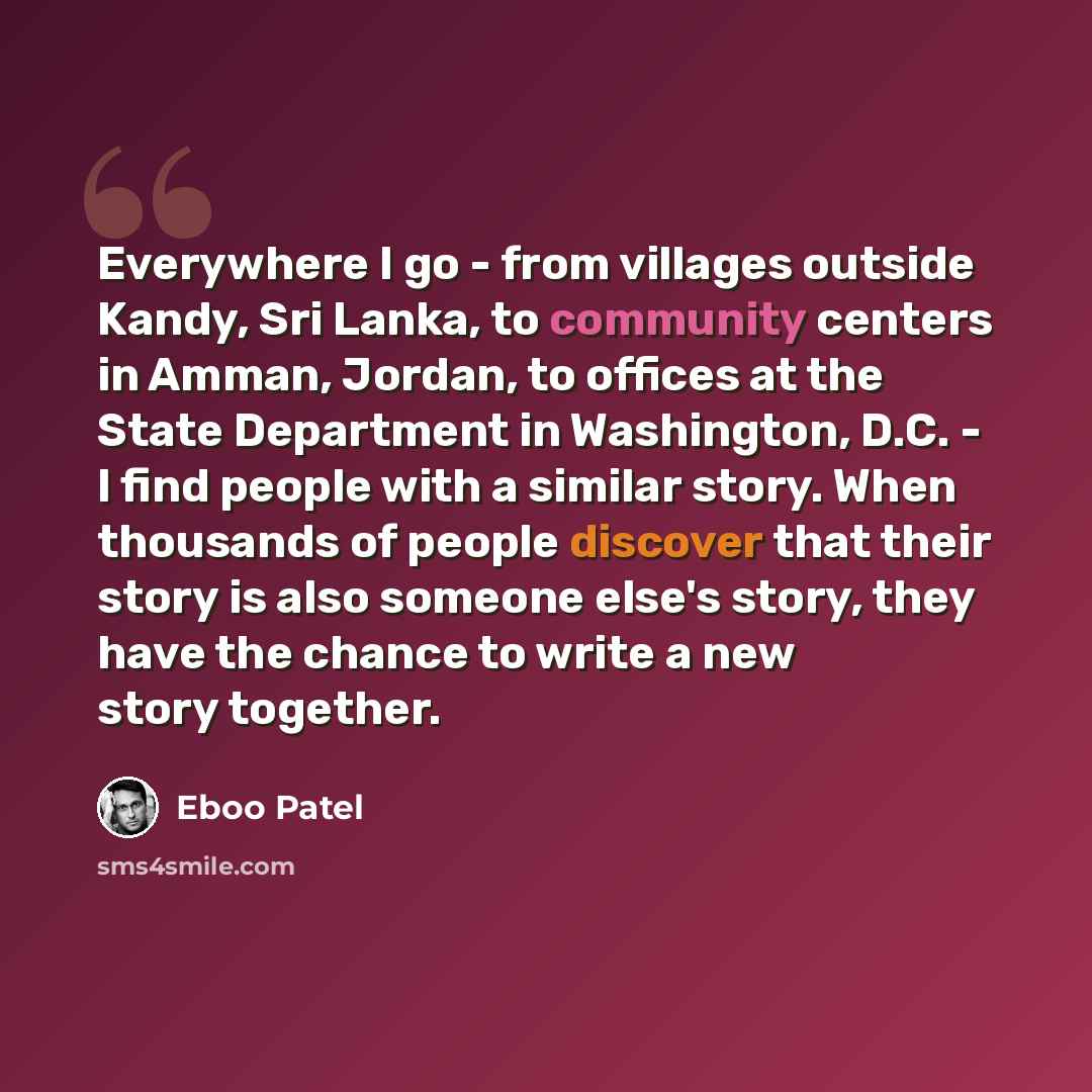 “Everywhere I go - from villages outside Kandy, Sri Lanka, to community centers in Amman, Jordan, to offices at the State Department in Washington, D.C. - I find people with a similar story. When thousands of people discover that their story is also someone else's story, they have the chance to…” quote by Eboo Patel