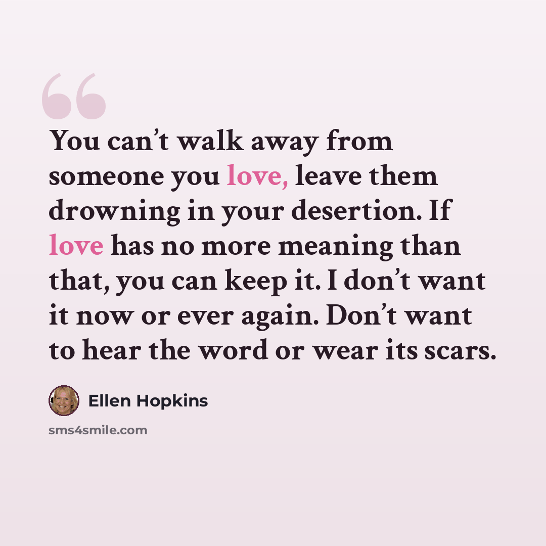 “You can’t walk away from someone you love, leave them drowning in your desertion. If love has no more meaning than that, you can keep it. I don’t want it now or ever again. Don’t want to hear the word or wear its scars.” quote by Ellen Hopkins