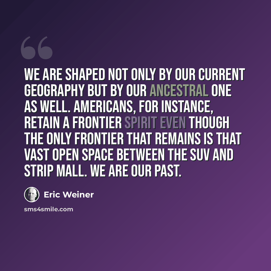 “We are shaped not only by our current geography but by our ancestral one as well. Americans, for instance, retain a frontier spirit even though the only frontier that remains is that vast open space between the SUV and strip mall. We are our past.” quote by Eric Weiner