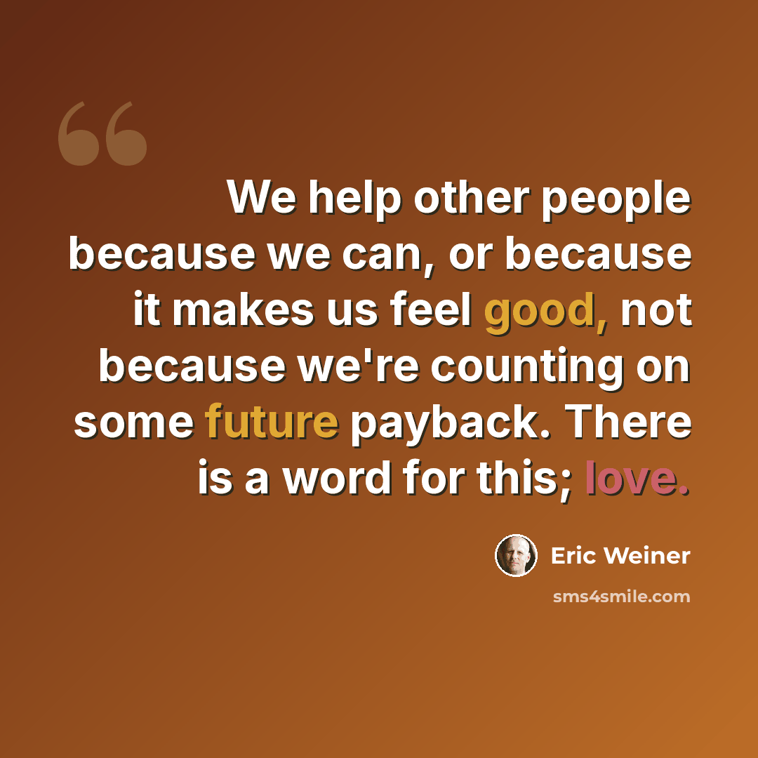 “We help other people because we can, or because it makes us feel good, not because we're counting on some future payback. There is a word for this; love.” quote by Eric Weiner