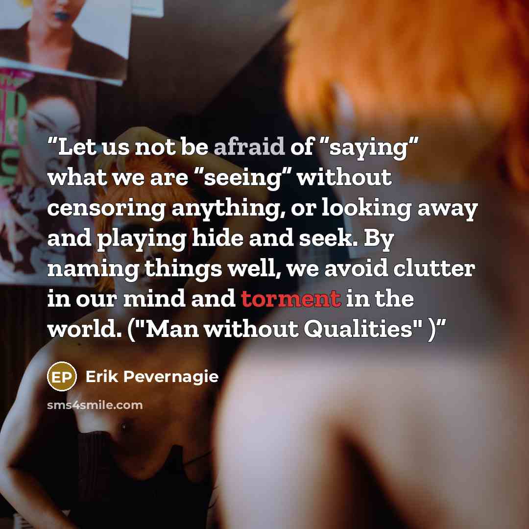 “Let us not be afraid of “saying” what we are “seeing” without censoring anything, or looking away and playing hide and seek. By naming things well, we avoid clutter in our mind and torment in the world. ("Man without Qualities" )” quote by Erik Pevernagie