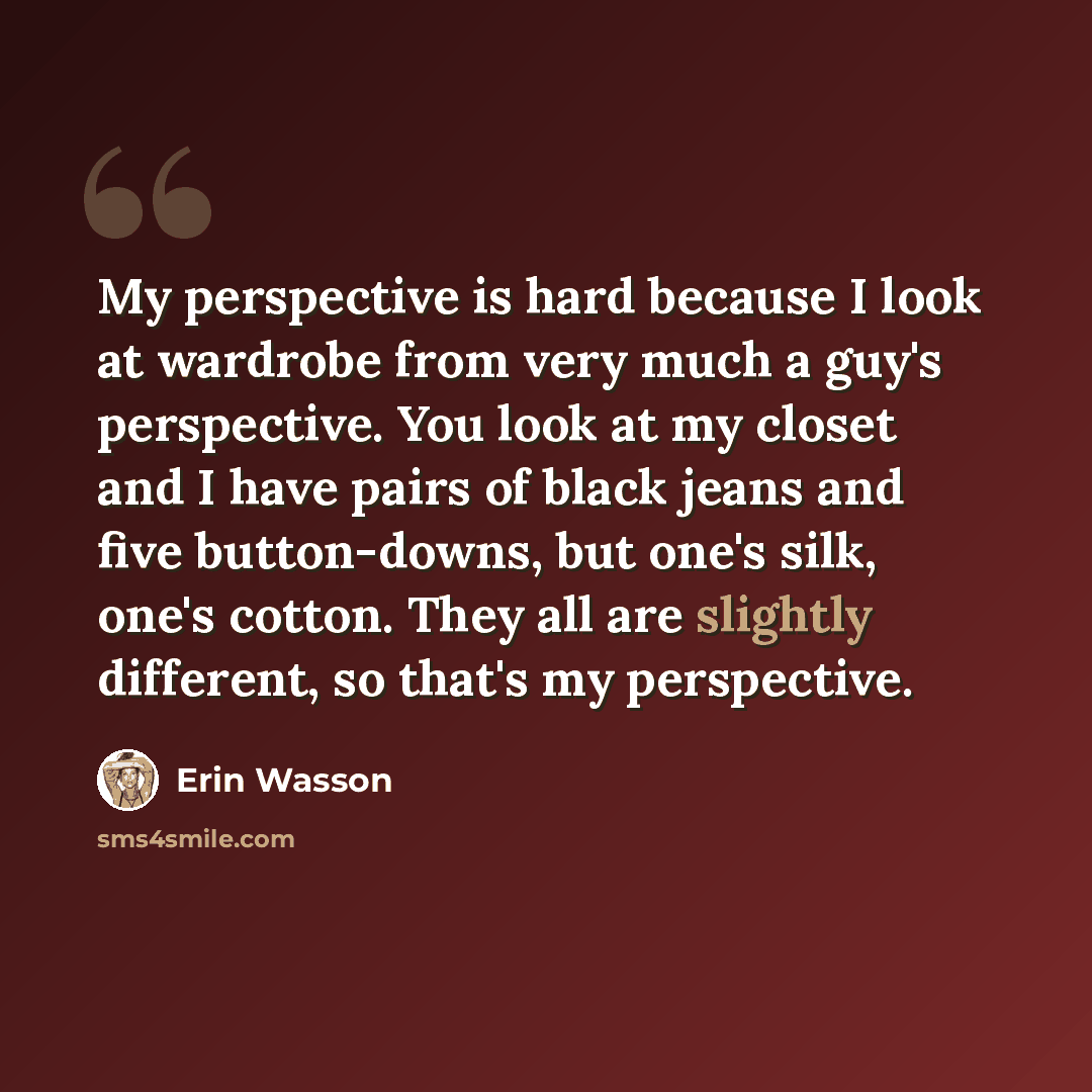 “My perspective is hard because I look at wardrobe from very much a guy's perspective. You look at my closet and I have pairs of black jeans and five button-downs, but one's silk, one's cotton. They all are slightly different, so that's my perspective.” quote by Erin Wasson