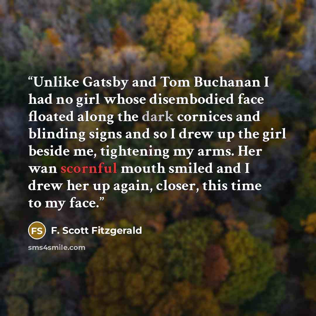 “Unlike Gatsby and Tom Buchanan I had no girl whose disembodied face floated along the dark cornices and blinding signs and so I drew up the girl beside me, tightening my arms. Her wan scornful mouth smiled and I drew her up again, closer, this time to my face.” quote by F. Scott Fitzgerald