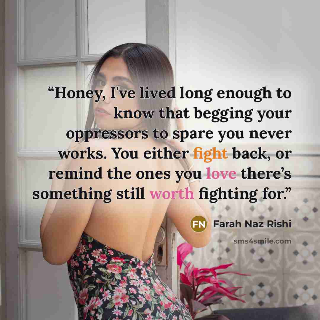 “Honey, I've lived long enough to know that begging your oppressors to spare you never works. You either fight back, or remind the ones you love there’s something still worth fighting for.” quote by Farah Naz Rishi