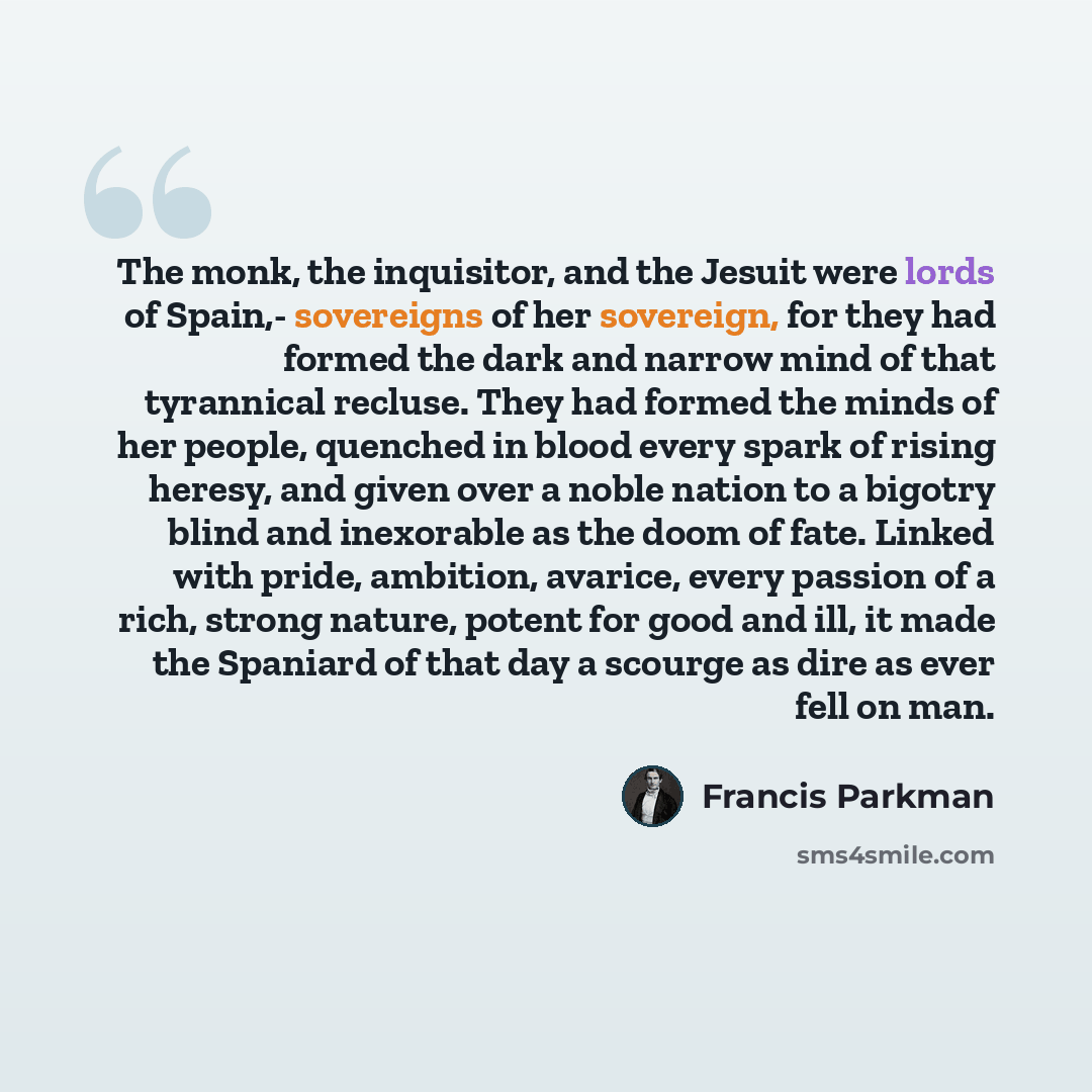 “The monk, the inquisitor, and the Jesuit were lords of Spain,- sovereigns of her sovereign, for they had formed the dark and narrow mind of that tyrannical recluse. They had formed the minds of her people, quenched in blood every spark of rising heresy, and given over a noble nation to a bigotry…” quote by Francis Parkman